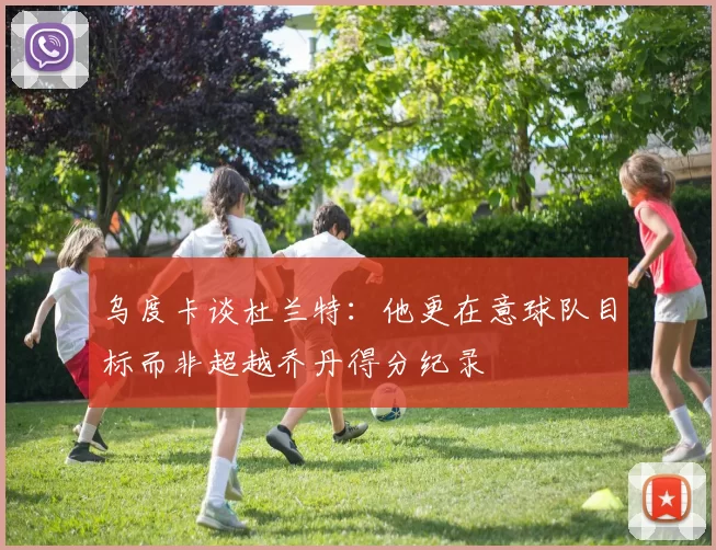 乌度卡谈杜兰特：他更在意球队目标而非超越乔丹得分纪录