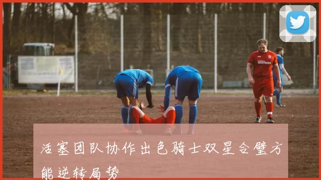 活塞团队协作出色骑士双星合璧方能逆转局势