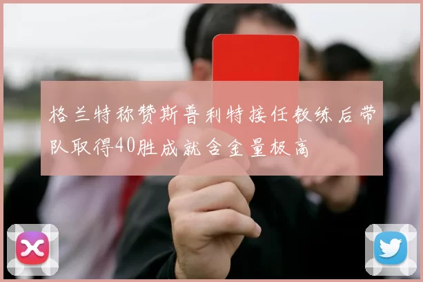 格兰特称赞斯普利特接任教练后带队取得40胜成就含金量极高