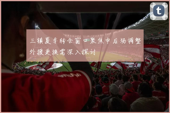 三镇夏季转会窗口聚焦中后场调整外援更换需深入探讨