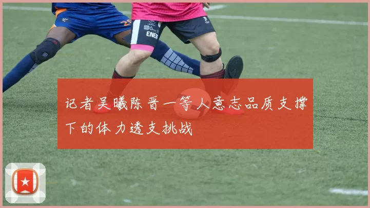 记者吴曦陈晋一等人意志品质支撑下的体力透支挑战