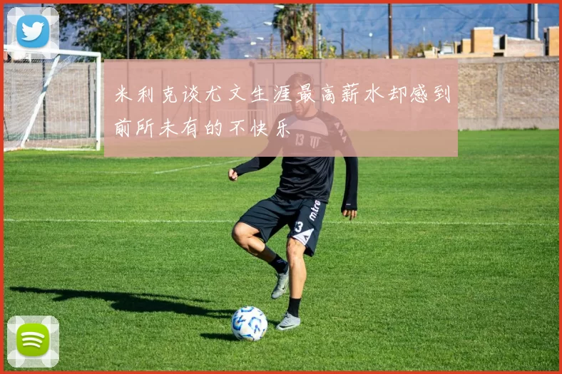 米利克谈尤文生涯最高薪水却感到前所未有的不快乐