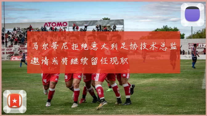 马尔蒂尼拒绝意大利足协技术总监邀请或将继续留任现职