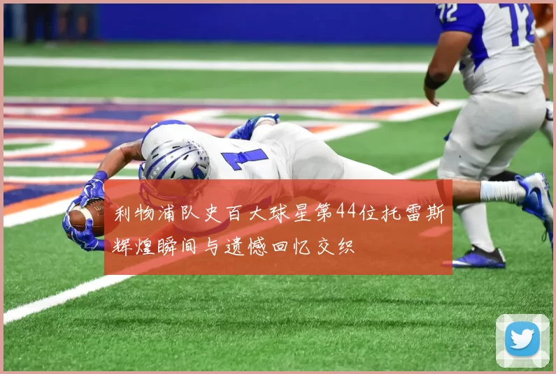 利物浦队史百大球星第44位托雷斯辉煌瞬间与遗憾回忆交织