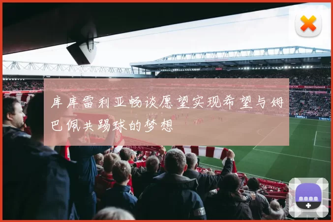库库雷利亚畅谈愿望实现希望与姆巴佩共踢球的梦想