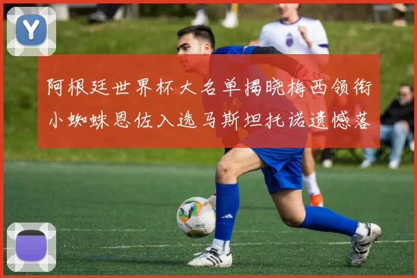 阿根廷世界杯大名单揭晓梅西领衔小蜘蛛恩佐入选马斯坦托诺遗憾落选