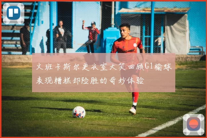 文班卡斯尔更衣室大笑回顾G1输球表现糟糕却险胜的奇妙体验
