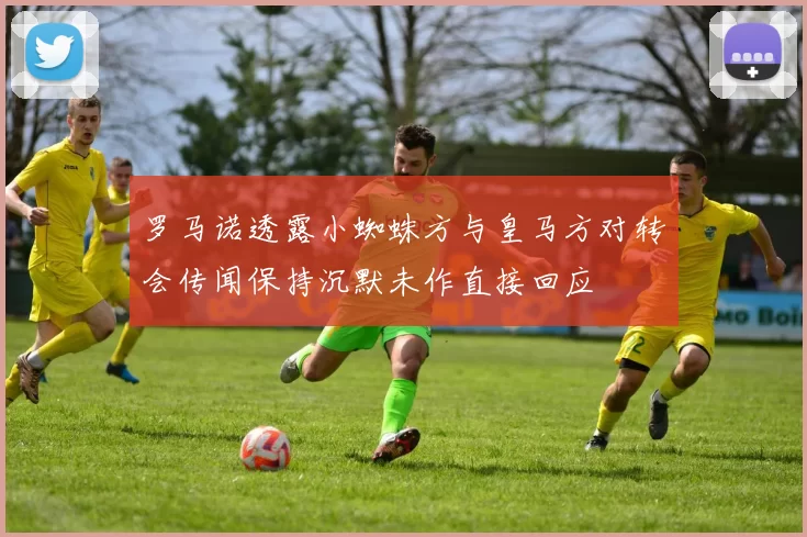 罗马诺透露小蜘蛛方与皇马方对转会传闻保持沉默未作直接回应