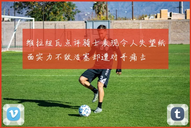 维拉纽瓦点评骑士表现令人失望纸面实力不敌活塞却遭对手痛击