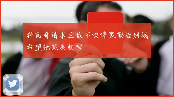 科瓦奇请求主裁不吹停聚勒告别战希望他完美收官