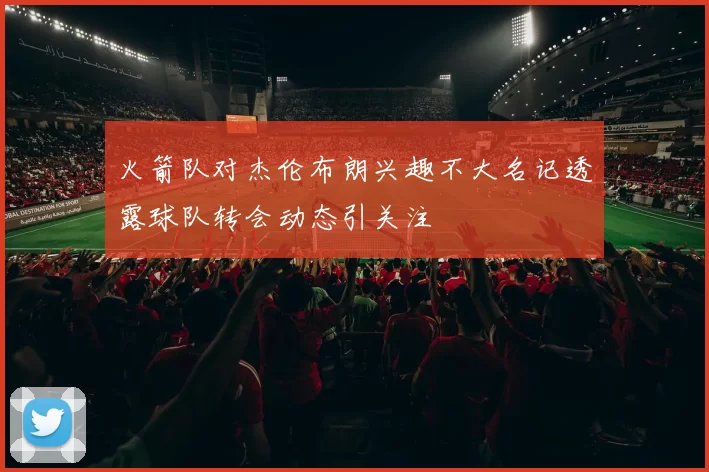 火箭队对杰伦布朗兴趣不大名记透露球队转会动态引关注