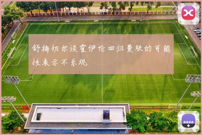 舒梅切尔谈霍伊伦回归曼联的可能性表示不乐观