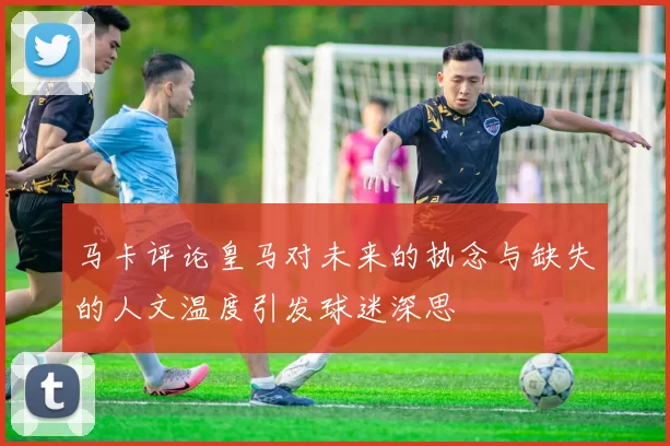 马卡评论皇马对未来的执念与缺失的人文温度引发球迷深思