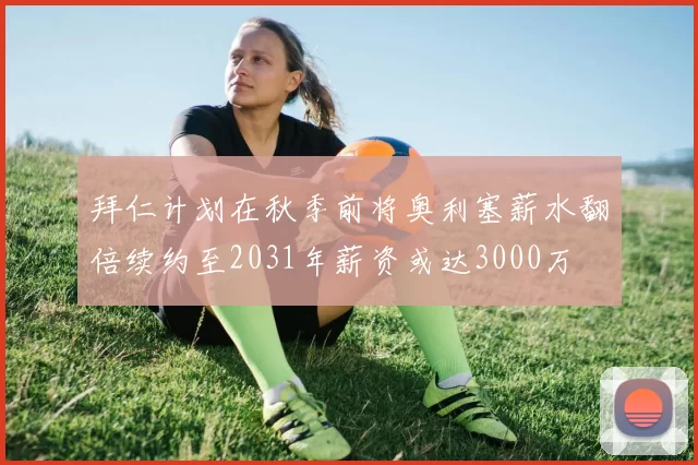 拜仁计划在秋季前将奥利塞薪水翻倍续约至2031年薪资或达3000万