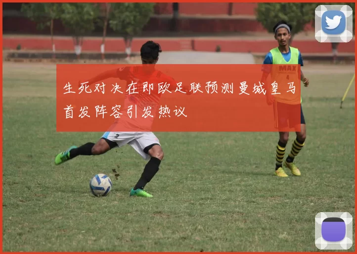 生死对决在即欧足联预测曼城皇马首发阵容引发热议