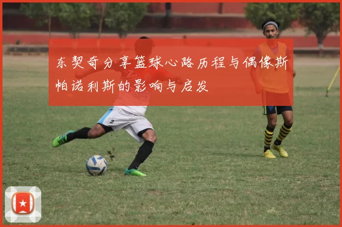 东契奇分享篮球心路历程与偶像斯帕诺利斯的影响与启发
