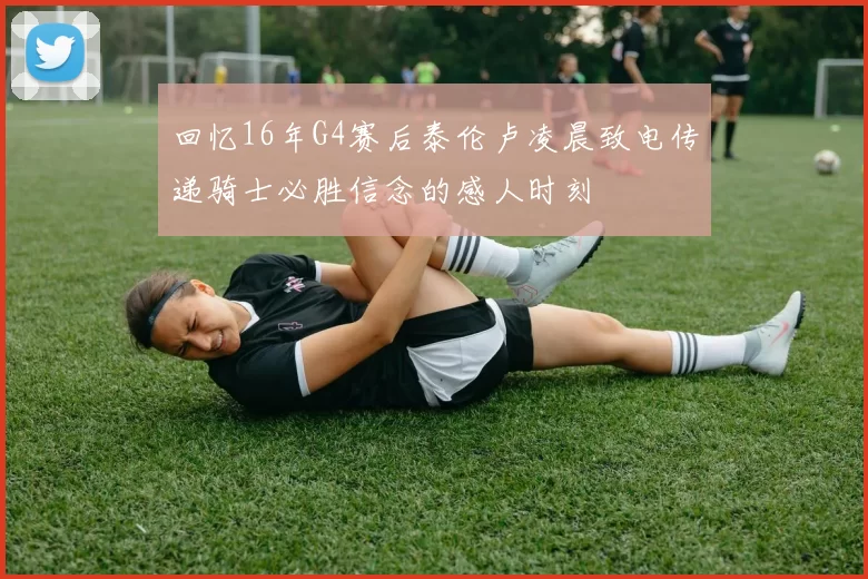 回忆16年G4赛后泰伦卢凌晨致电传递骑士必胜信念的感人时刻