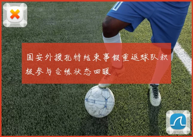 国安外援孔特结束事假重返球队积极参与合练状态回暖