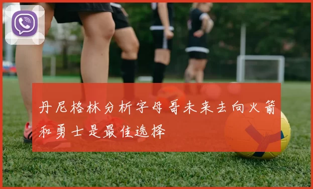 丹尼格林分析字母哥未来去向火箭和勇士是最佳选择
