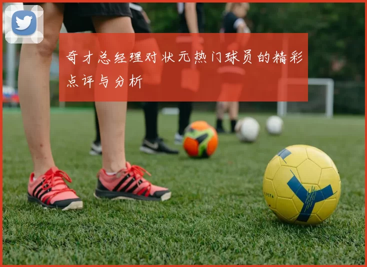 奇才总经理对状元热门球员的精彩点评与分析