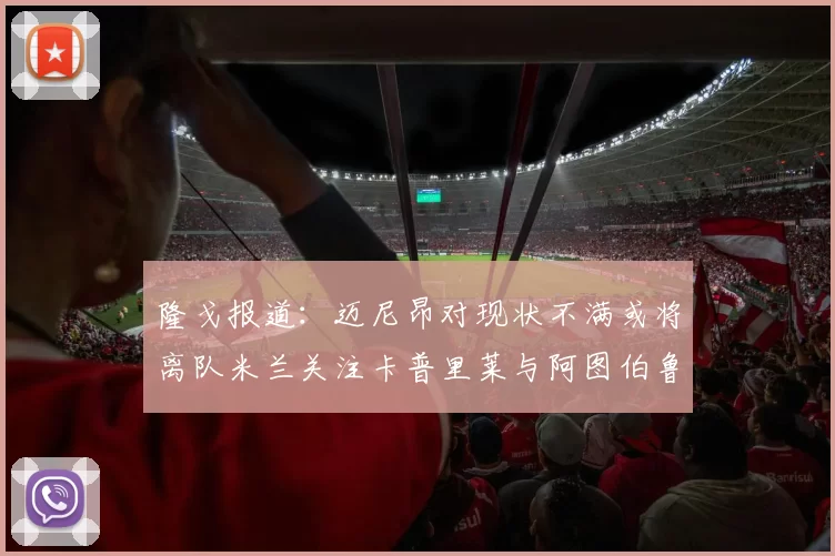 隆戈报道：迈尼昂对现状不满或将离队米兰关注卡普里莱与阿图伯鲁转会动态