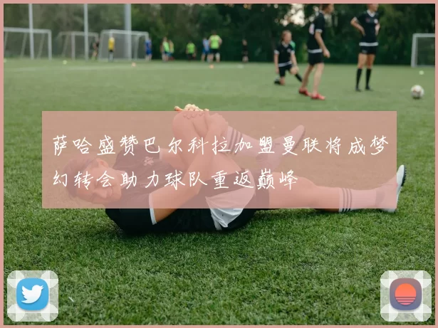 萨哈盛赞巴尔科拉加盟曼联将成梦幻转会助力球队重返巅峰